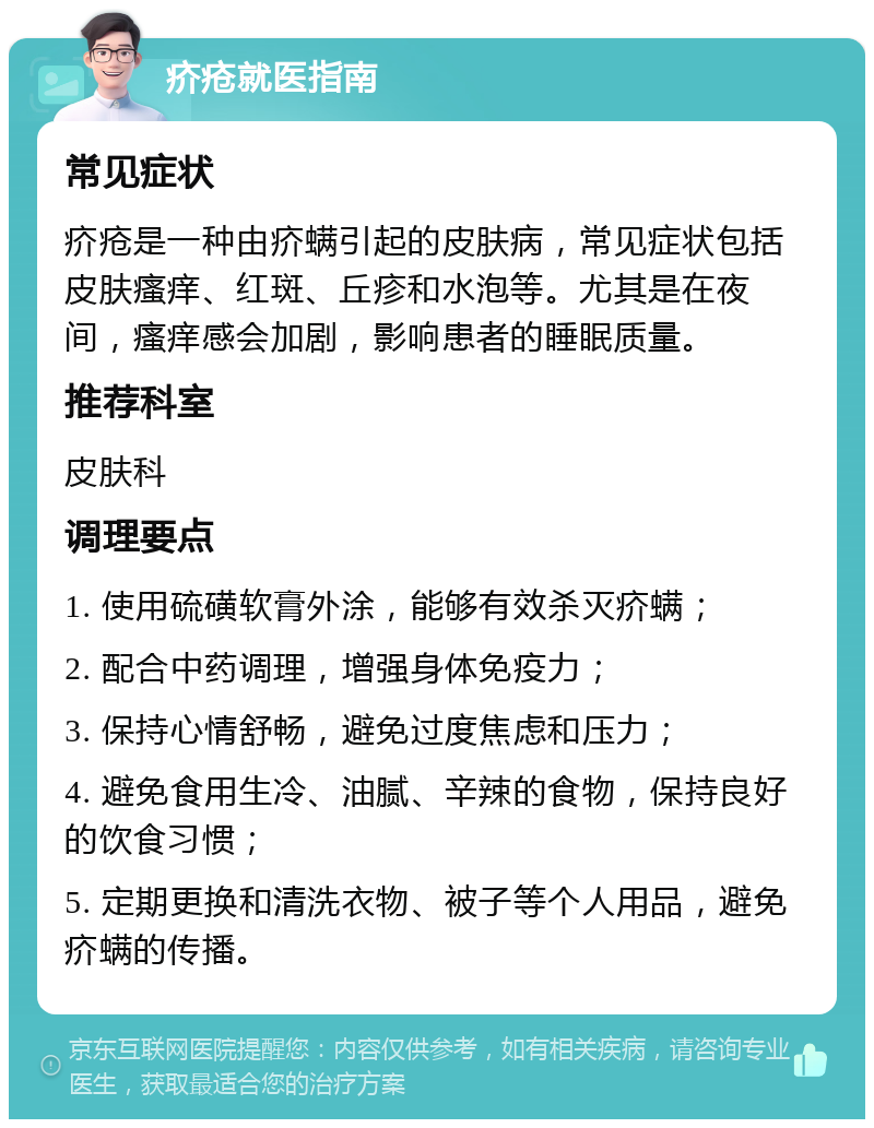 疥疮就医指南 常见症状 疥疮是一种由疥螨引起的皮肤病，常见症状包括皮肤瘙痒、红斑、丘疹和水泡等。尤其是在夜间，瘙痒感会加剧，影响患者的睡眠质量。 推荐科室 皮肤科 调理要点 1. 使用硫磺软膏外涂，能够有效杀灭疥螨； 2. 配合中药调理，增强身体免疫力； 3. 保持心情舒畅，避免过度焦虑和压力； 4. 避免食用生冷、油腻、辛辣的食物，保持良好的饮食习惯； 5. 定期更换和清洗衣物、被子等个人用品，避免疥螨的传播。