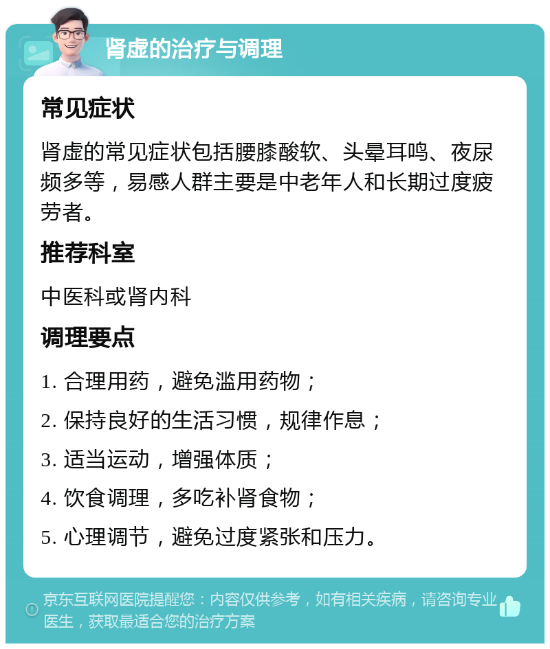 肾虚的治疗与调理 常见症状 肾虚的常见症状包括腰膝酸软、头晕耳鸣、夜尿频多等，易感人群主要是中老年人和长期过度疲劳者。 推荐科室 中医科或肾内科 调理要点 1. 合理用药，避免滥用药物； 2. 保持良好的生活习惯，规律作息； 3. 适当运动，增强体质； 4. 饮食调理，多吃补肾食物； 5. 心理调节，避免过度紧张和压力。