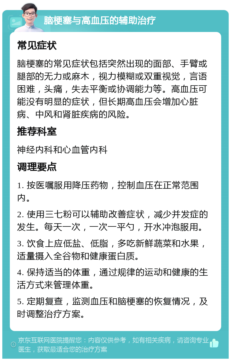 脑梗塞与高血压的辅助治疗 常见症状 脑梗塞的常见症状包括突然出现的面部、手臂或腿部的无力或麻木，视力模糊或双重视觉，言语困难，头痛，失去平衡或协调能力等。高血压可能没有明显的症状，但长期高血压会增加心脏病、中风和肾脏疾病的风险。 推荐科室 神经内科和心血管内科 调理要点 1. 按医嘱服用降压药物，控制血压在正常范围内。 2. 使用三七粉可以辅助改善症状，减少并发症的发生。每天一次，一次一平勺，开水冲泡服用。 3. 饮食上应低盐、低脂，多吃新鲜蔬菜和水果，适量摄入全谷物和健康蛋白质。 4. 保持适当的体重，通过规律的运动和健康的生活方式来管理体重。 5. 定期复查，监测血压和脑梗塞的恢复情况，及时调整治疗方案。