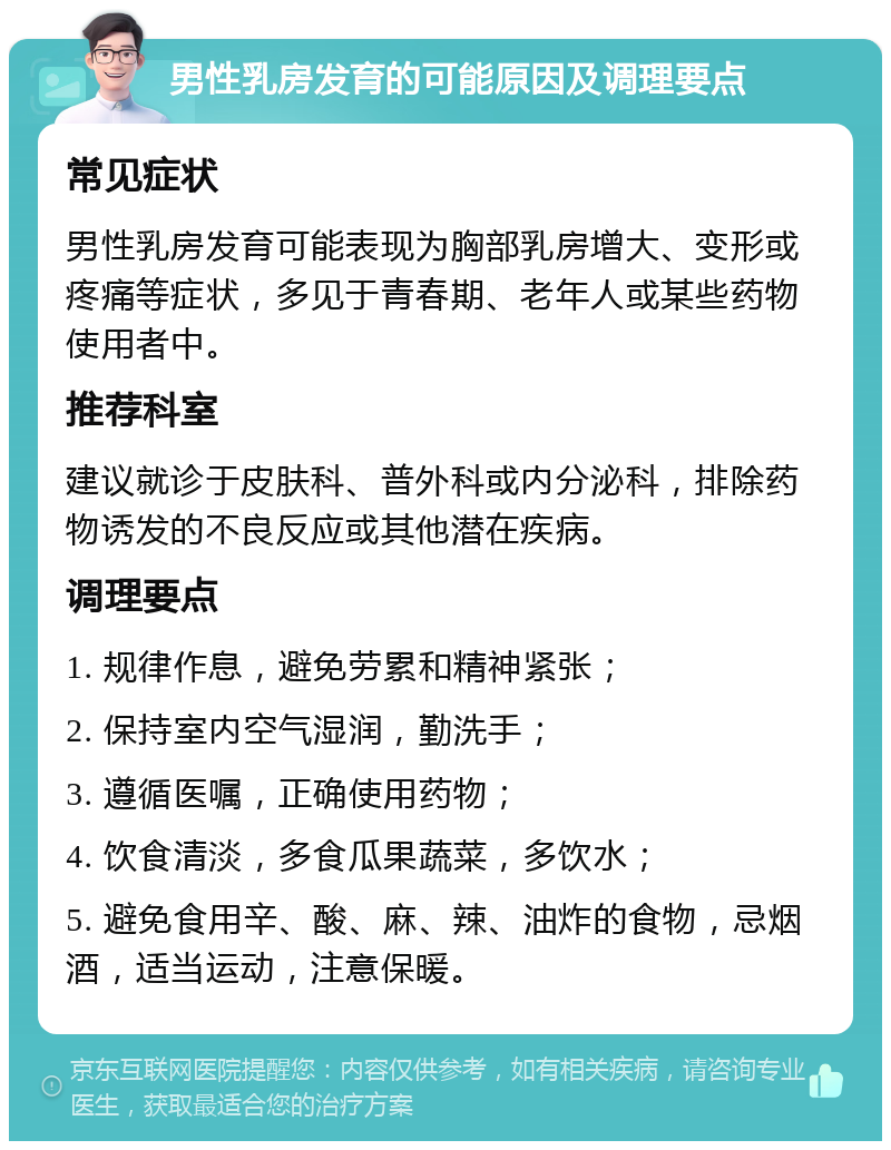 男性乳房发育的可能原因及调理要点 常见症状 男性乳房发育可能表现为胸部乳房增大、变形或疼痛等症状，多见于青春期、老年人或某些药物使用者中。 推荐科室 建议就诊于皮肤科、普外科或内分泌科，排除药物诱发的不良反应或其他潜在疾病。 调理要点 1. 规律作息，避免劳累和精神紧张； 2. 保持室内空气湿润，勤洗手； 3. 遵循医嘱，正确使用药物； 4. 饮食清淡，多食瓜果蔬菜，多饮水； 5. 避免食用辛、酸、麻、辣、油炸的食物，忌烟酒，适当运动，注意保暖。