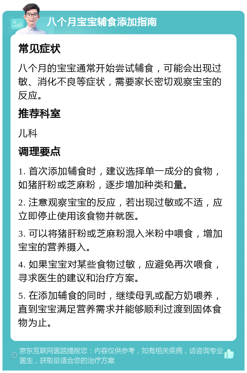 八个月宝宝辅食添加指南 常见症状 八个月的宝宝通常开始尝试辅食，可能会出现过敏、消化不良等症状，需要家长密切观察宝宝的反应。 推荐科室 儿科 调理要点 1. 首次添加辅食时，建议选择单一成分的食物，如猪肝粉或芝麻粉，逐步增加种类和量。 2. 注意观察宝宝的反应，若出现过敏或不适，应立即停止使用该食物并就医。 3. 可以将猪肝粉或芝麻粉混入米粉中喂食，增加宝宝的营养摄入。 4. 如果宝宝对某些食物过敏，应避免再次喂食，寻求医生的建议和治疗方案。 5. 在添加辅食的同时，继续母乳或配方奶喂养，直到宝宝满足营养需求并能够顺利过渡到固体食物为止。