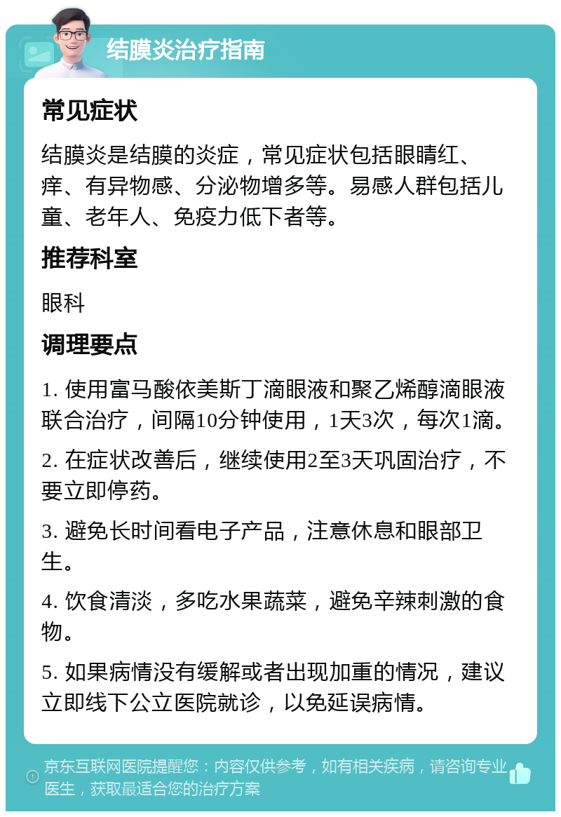 结膜炎治疗指南 常见症状 结膜炎是结膜的炎症，常见症状包括眼睛红、痒、有异物感、分泌物增多等。易感人群包括儿童、老年人、免疫力低下者等。 推荐科室 眼科 调理要点 1. 使用富马酸依美斯丁滴眼液和聚乙烯醇滴眼液联合治疗，间隔10分钟使用，1天3次，每次1滴。 2. 在症状改善后，继续使用2至3天巩固治疗，不要立即停药。 3. 避免长时间看电子产品，注意休息和眼部卫生。 4. 饮食清淡，多吃水果蔬菜，避免辛辣刺激的食物。 5. 如果病情没有缓解或者出现加重的情况，建议立即线下公立医院就诊，以免延误病情。