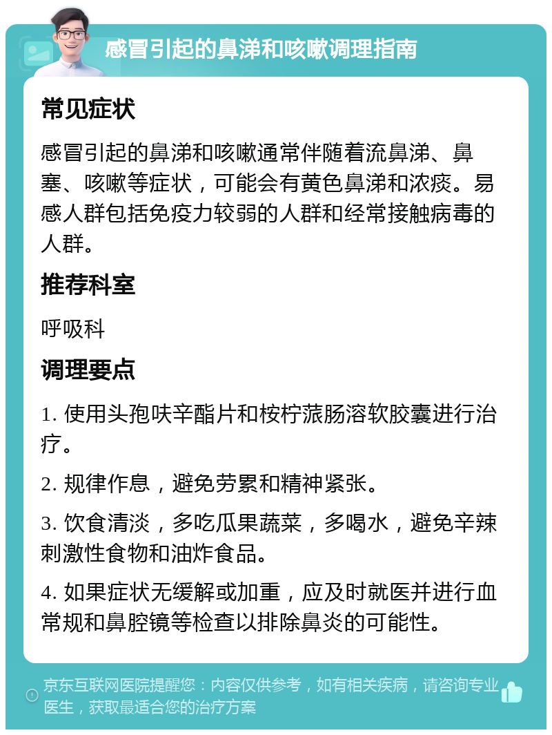 感冒引起的鼻涕和咳嗽调理指南 常见症状 感冒引起的鼻涕和咳嗽通常伴随着流鼻涕、鼻塞、咳嗽等症状，可能会有黄色鼻涕和浓痰。易感人群包括免疫力较弱的人群和经常接触病毒的人群。 推荐科室 呼吸科 调理要点 1. 使用头孢呋辛酯片和桉柠蒎肠溶软胶囊进行治疗。 2. 规律作息，避免劳累和精神紧张。 3. 饮食清淡，多吃瓜果蔬菜，多喝水，避免辛辣刺激性食物和油炸食品。 4. 如果症状无缓解或加重，应及时就医并进行血常规和鼻腔镜等检查以排除鼻炎的可能性。