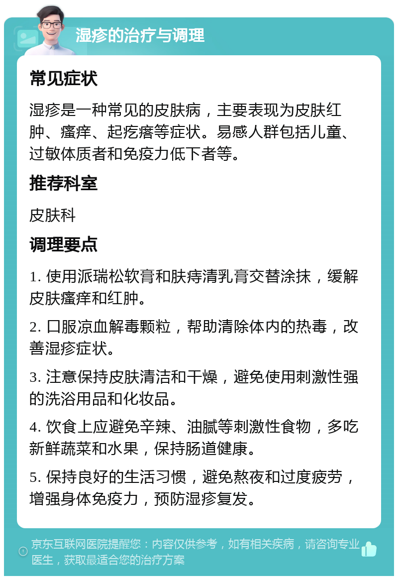 湿疹的治疗与调理 常见症状 湿疹是一种常见的皮肤病，主要表现为皮肤红肿、瘙痒、起疙瘩等症状。易感人群包括儿童、过敏体质者和免疫力低下者等。 推荐科室 皮肤科 调理要点 1. 使用派瑞松软膏和肤痔清乳膏交替涂抹，缓解皮肤瘙痒和红肿。 2. 口服凉血解毒颗粒，帮助清除体内的热毒，改善湿疹症状。 3. 注意保持皮肤清洁和干燥，避免使用刺激性强的洗浴用品和化妆品。 4. 饮食上应避免辛辣、油腻等刺激性食物，多吃新鲜蔬菜和水果，保持肠道健康。 5. 保持良好的生活习惯，避免熬夜和过度疲劳，增强身体免疫力，预防湿疹复发。