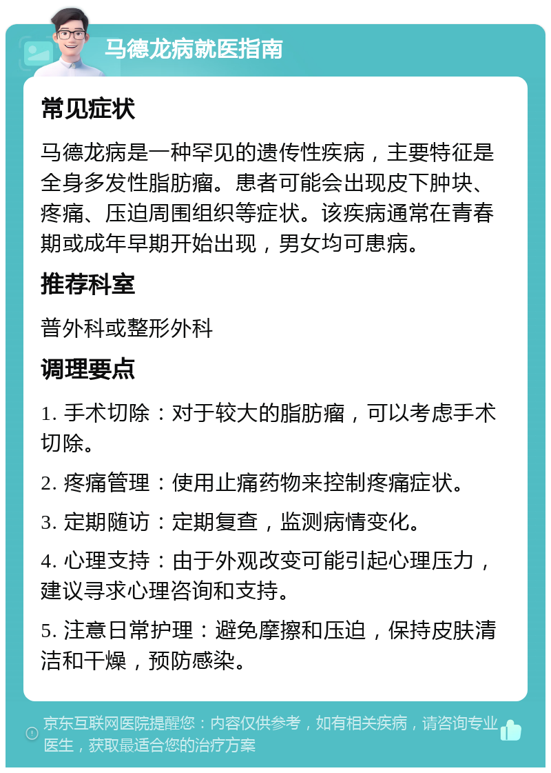 马德龙病就医指南 常见症状 马德龙病是一种罕见的遗传性疾病，主要特征是全身多发性脂肪瘤。患者可能会出现皮下肿块、疼痛、压迫周围组织等症状。该疾病通常在青春期或成年早期开始出现，男女均可患病。 推荐科室 普外科或整形外科 调理要点 1. 手术切除：对于较大的脂肪瘤，可以考虑手术切除。 2. 疼痛管理：使用止痛药物来控制疼痛症状。 3. 定期随访：定期复查，监测病情变化。 4. 心理支持：由于外观改变可能引起心理压力，建议寻求心理咨询和支持。 5. 注意日常护理：避免摩擦和压迫，保持皮肤清洁和干燥，预防感染。