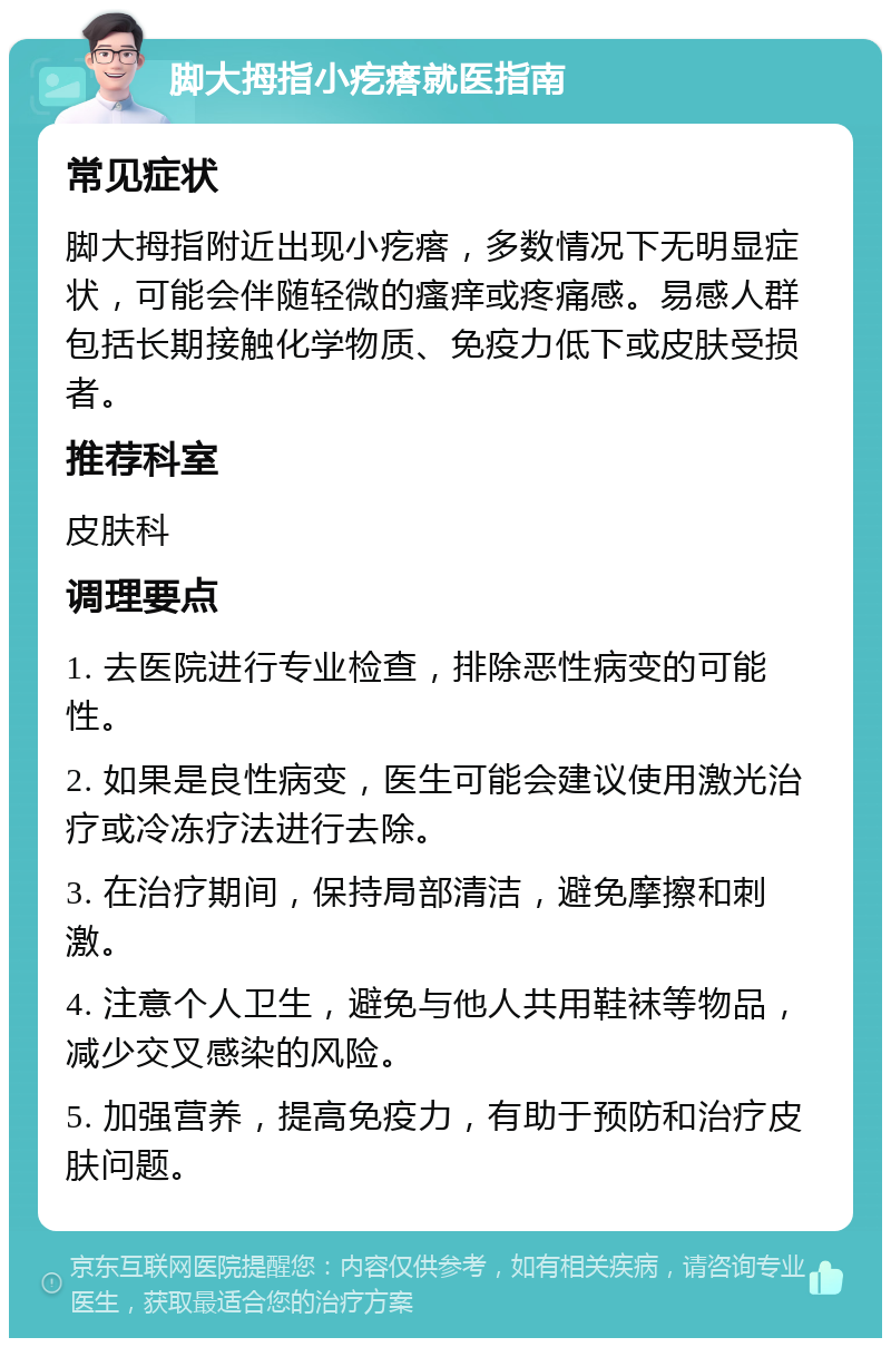 脚大拇指小疙瘩就医指南 常见症状 脚大拇指附近出现小疙瘩，多数情况下无明显症状，可能会伴随轻微的瘙痒或疼痛感。易感人群包括长期接触化学物质、免疫力低下或皮肤受损者。 推荐科室 皮肤科 调理要点 1. 去医院进行专业检查，排除恶性病变的可能性。 2. 如果是良性病变，医生可能会建议使用激光治疗或冷冻疗法进行去除。 3. 在治疗期间，保持局部清洁，避免摩擦和刺激。 4. 注意个人卫生，避免与他人共用鞋袜等物品，减少交叉感染的风险。 5. 加强营养，提高免疫力，有助于预防和治疗皮肤问题。