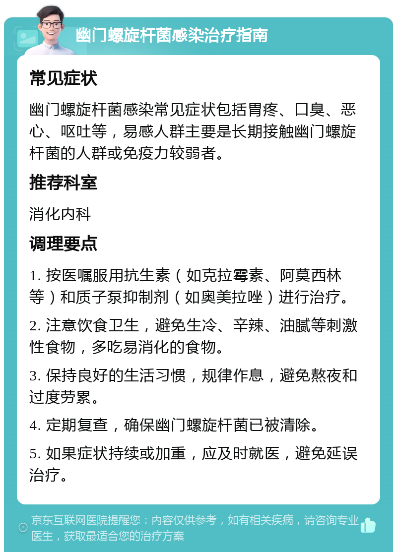 幽门螺旋杆菌感染治疗指南 常见症状 幽门螺旋杆菌感染常见症状包括胃疼、口臭、恶心、呕吐等，易感人群主要是长期接触幽门螺旋杆菌的人群或免疫力较弱者。 推荐科室 消化内科 调理要点 1. 按医嘱服用抗生素（如克拉霉素、阿莫西林等）和质子泵抑制剂（如奥美拉唑）进行治疗。 2. 注意饮食卫生，避免生冷、辛辣、油腻等刺激性食物，多吃易消化的食物。 3. 保持良好的生活习惯，规律作息，避免熬夜和过度劳累。 4. 定期复查，确保幽门螺旋杆菌已被清除。 5. 如果症状持续或加重，应及时就医，避免延误治疗。