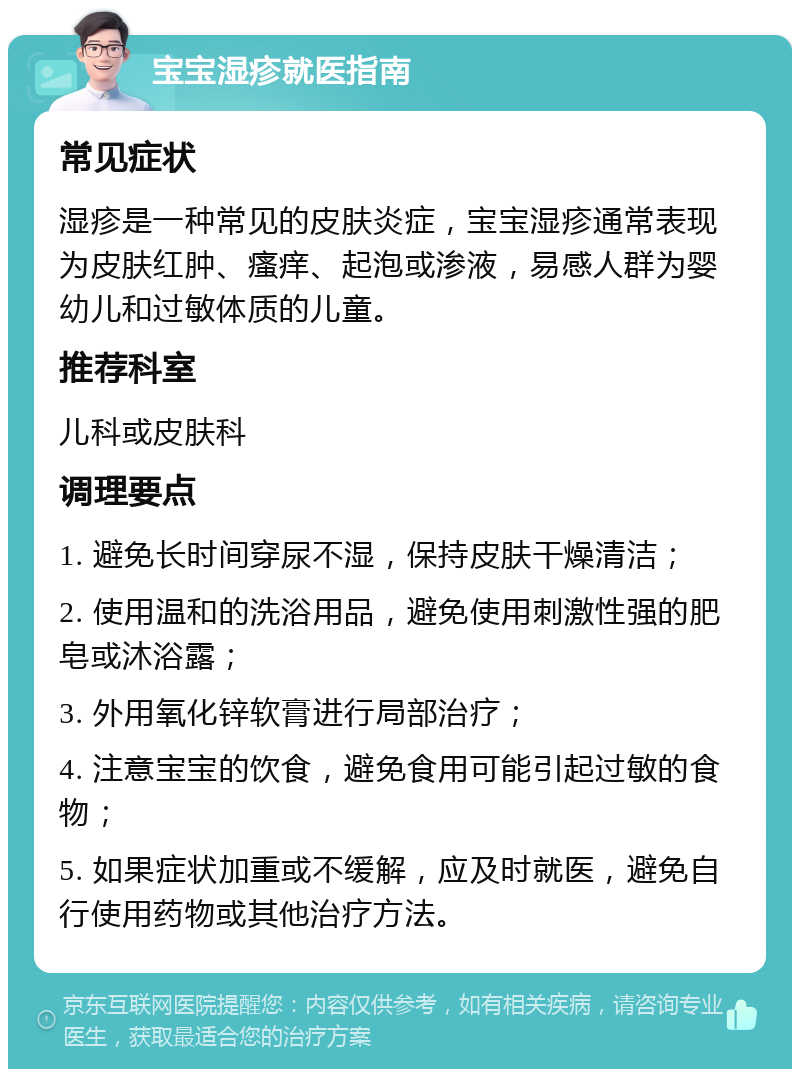 宝宝湿疹就医指南 常见症状 湿疹是一种常见的皮肤炎症，宝宝湿疹通常表现为皮肤红肿、瘙痒、起泡或渗液，易感人群为婴幼儿和过敏体质的儿童。 推荐科室 儿科或皮肤科 调理要点 1. 避免长时间穿尿不湿，保持皮肤干燥清洁； 2. 使用温和的洗浴用品，避免使用刺激性强的肥皂或沐浴露； 3. 外用氧化锌软膏进行局部治疗； 4. 注意宝宝的饮食，避免食用可能引起过敏的食物； 5. 如果症状加重或不缓解，应及时就医，避免自行使用药物或其他治疗方法。