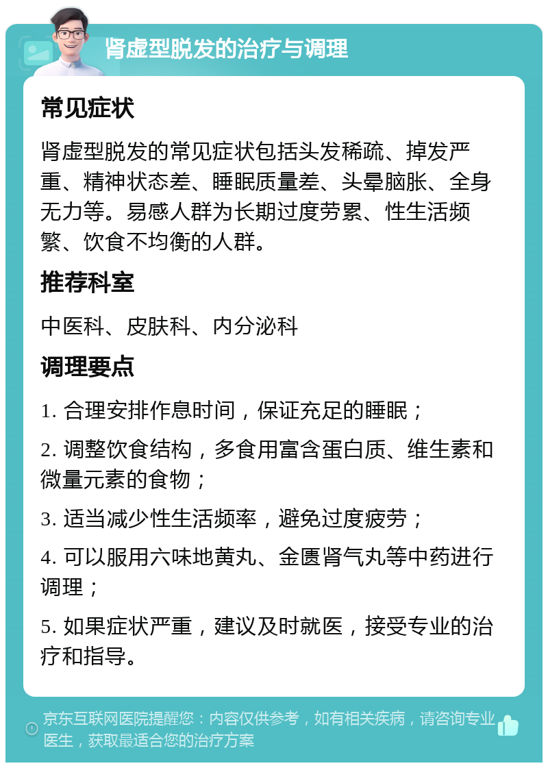 肾虚型脱发的治疗与调理 常见症状 肾虚型脱发的常见症状包括头发稀疏、掉发严重、精神状态差、睡眠质量差、头晕脑胀、全身无力等。易感人群为长期过度劳累、性生活频繁、饮食不均衡的人群。 推荐科室 中医科、皮肤科、内分泌科 调理要点 1. 合理安排作息时间，保证充足的睡眠； 2. 调整饮食结构，多食用富含蛋白质、维生素和微量元素的食物； 3. 适当减少性生活频率，避免过度疲劳； 4. 可以服用六味地黄丸、金匮肾气丸等中药进行调理； 5. 如果症状严重，建议及时就医，接受专业的治疗和指导。