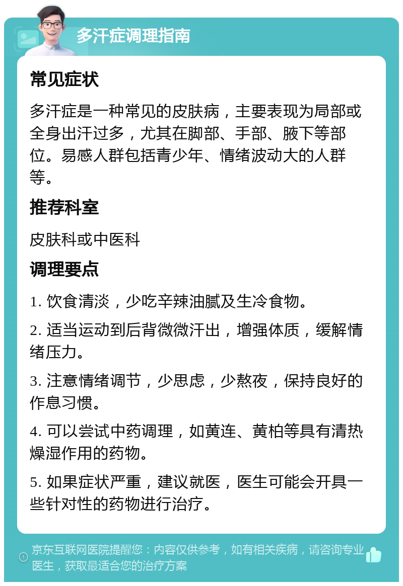 多汗症调理指南 常见症状 多汗症是一种常见的皮肤病，主要表现为局部或全身出汗过多，尤其在脚部、手部、腋下等部位。易感人群包括青少年、情绪波动大的人群等。 推荐科室 皮肤科或中医科 调理要点 1. 饮食清淡，少吃辛辣油腻及生冷食物。 2. 适当运动到后背微微汗出，增强体质，缓解情绪压力。 3. 注意情绪调节，少思虑，少熬夜，保持良好的作息习惯。 4. 可以尝试中药调理，如黄连、黄柏等具有清热燥湿作用的药物。 5. 如果症状严重，建议就医，医生可能会开具一些针对性的药物进行治疗。