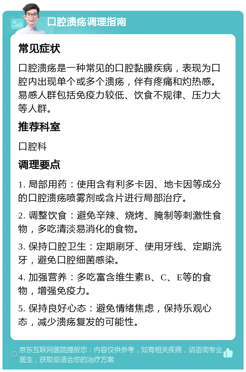 口腔溃疡调理指南 常见症状 口腔溃疡是一种常见的口腔黏膜疾病，表现为口腔内出现单个或多个溃疡，伴有疼痛和灼热感。易感人群包括免疫力较低、饮食不规律、压力大等人群。 推荐科室 口腔科 调理要点 1. 局部用药：使用含有利多卡因、地卡因等成分的口腔溃疡喷雾剂或含片进行局部治疗。 2. 调整饮食：避免辛辣、烧烤、腌制等刺激性食物，多吃清淡易消化的食物。 3. 保持口腔卫生：定期刷牙、使用牙线、定期洗牙，避免口腔细菌感染。 4. 加强营养：多吃富含维生素B、C、E等的食物，增强免疫力。 5. 保持良好心态：避免情绪焦虑，保持乐观心态，减少溃疡复发的可能性。