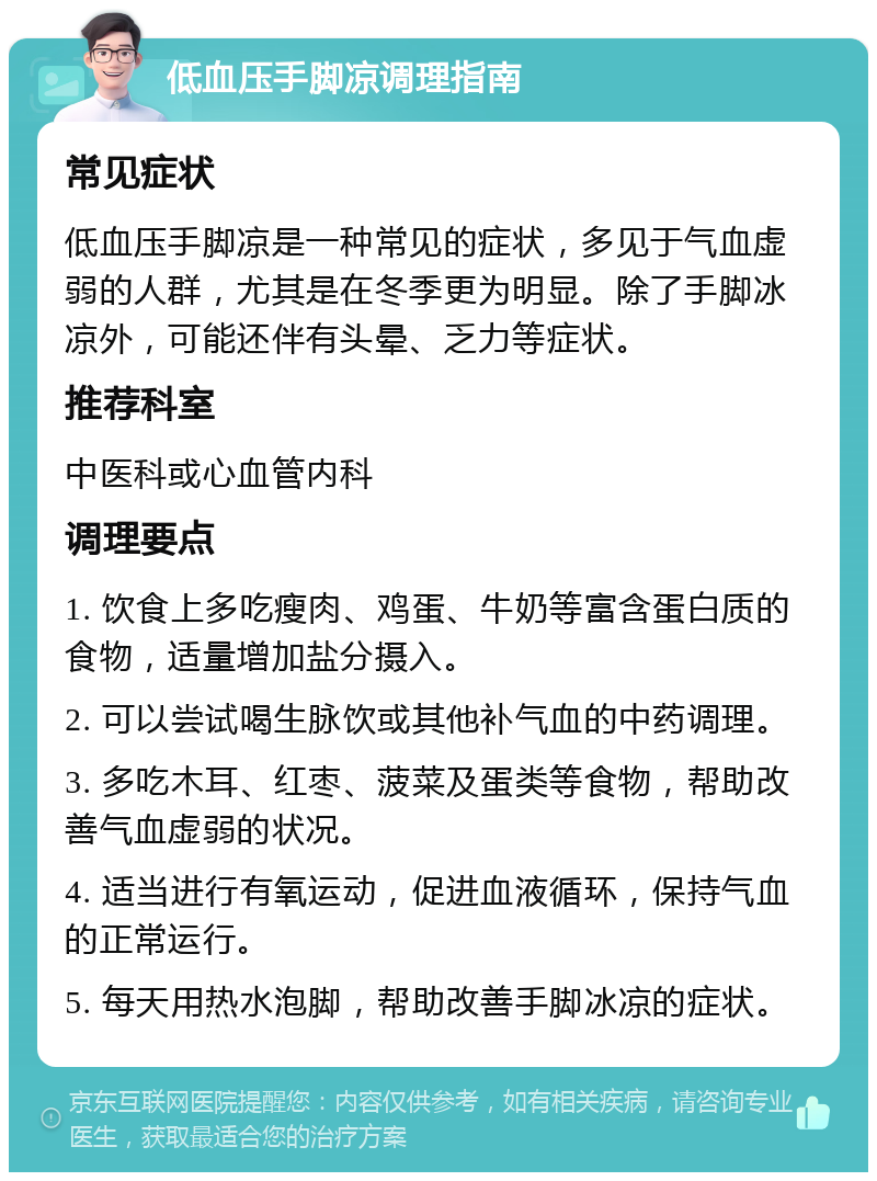 低血压手脚凉调理指南 常见症状 低血压手脚凉是一种常见的症状，多见于气血虚弱的人群，尤其是在冬季更为明显。除了手脚冰凉外，可能还伴有头晕、乏力等症状。 推荐科室 中医科或心血管内科 调理要点 1. 饮食上多吃瘦肉、鸡蛋、牛奶等富含蛋白质的食物，适量增加盐分摄入。 2. 可以尝试喝生脉饮或其他补气血的中药调理。 3. 多吃木耳、红枣、菠菜及蛋类等食物，帮助改善气血虚弱的状况。 4. 适当进行有氧运动，促进血液循环，保持气血的正常运行。 5. 每天用热水泡脚，帮助改善手脚冰凉的症状。