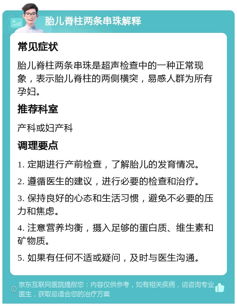 胎儿脊柱两条串珠解释 常见症状 胎儿脊柱两条串珠是超声检查中的一种正常现象，表示胎儿脊柱的两侧横突，易感人群为所有孕妇。 推荐科室 产科或妇产科 调理要点 1. 定期进行产前检查，了解胎儿的发育情况。 2. 遵循医生的建议，进行必要的检查和治疗。 3. 保持良好的心态和生活习惯，避免不必要的压力和焦虑。 4. 注意营养均衡，摄入足够的蛋白质、维生素和矿物质。 5. 如果有任何不适或疑问，及时与医生沟通。