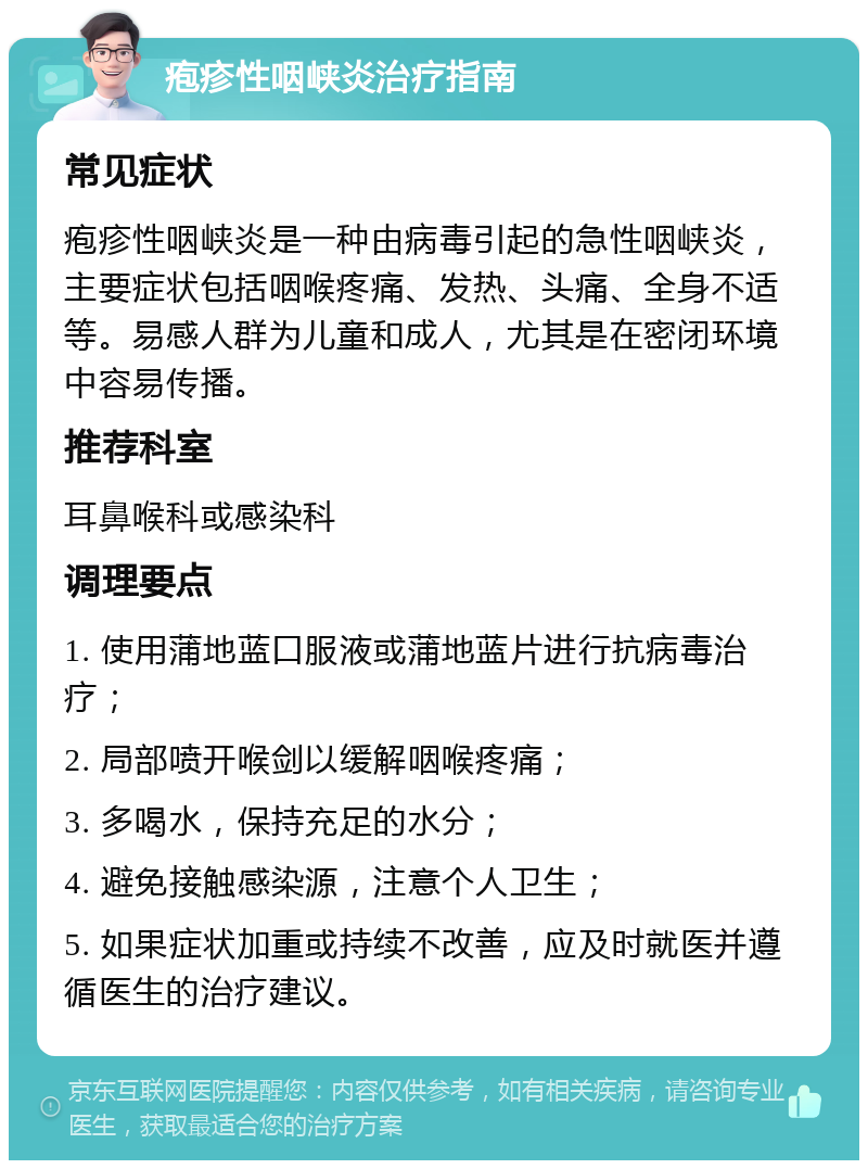 疱疹性咽峡炎治疗指南 常见症状 疱疹性咽峡炎是一种由病毒引起的急性咽峡炎，主要症状包括咽喉疼痛、发热、头痛、全身不适等。易感人群为儿童和成人，尤其是在密闭环境中容易传播。 推荐科室 耳鼻喉科或感染科 调理要点 1. 使用蒲地蓝口服液或蒲地蓝片进行抗病毒治疗； 2. 局部喷开喉剑以缓解咽喉疼痛； 3. 多喝水，保持充足的水分； 4. 避免接触感染源，注意个人卫生； 5. 如果症状加重或持续不改善，应及时就医并遵循医生的治疗建议。