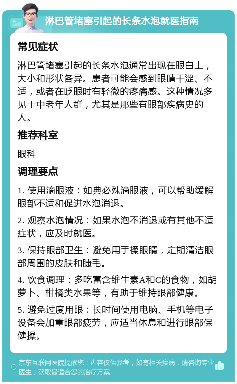 淋巴管堵塞引起的长条水泡就医指南 常见症状 淋巴管堵塞引起的长条水泡通常出现在眼白上，大小和形状各异。患者可能会感到眼睛干涩、不适，或者在眨眼时有轻微的疼痛感。这种情况多见于中老年人群，尤其是那些有眼部疾病史的人。 推荐科室 眼科 调理要点 1. 使用滴眼液：如典必殊滴眼液，可以帮助缓解眼部不适和促进水泡消退。 2. 观察水泡情况：如果水泡不消退或有其他不适症状，应及时就医。 3. 保持眼部卫生：避免用手揉眼睛，定期清洁眼部周围的皮肤和睫毛。 4. 饮食调理：多吃富含维生素A和C的食物，如胡萝卜、柑橘类水果等，有助于维持眼部健康。 5. 避免过度用眼：长时间使用电脑、手机等电子设备会加重眼部疲劳，应适当休息和进行眼部保健操。