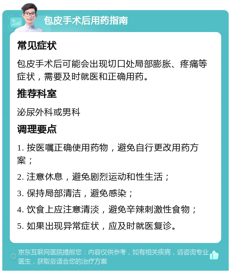 包皮手术后用药指南 常见症状 包皮手术后可能会出现切口处局部膨胀、疼痛等症状，需要及时就医和正确用药。 推荐科室 泌尿外科或男科 调理要点 1. 按医嘱正确使用药物，避免自行更改用药方案； 2. 注意休息，避免剧烈运动和性生活； 3. 保持局部清洁，避免感染； 4. 饮食上应注意清淡，避免辛辣刺激性食物； 5. 如果出现异常症状，应及时就医复诊。