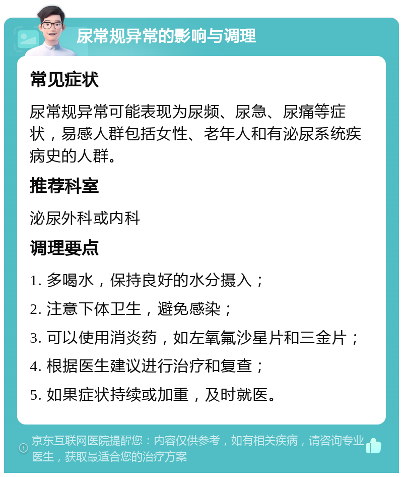 尿常规异常的影响与调理 常见症状 尿常规异常可能表现为尿频、尿急、尿痛等症状，易感人群包括女性、老年人和有泌尿系统疾病史的人群。 推荐科室 泌尿外科或内科 调理要点 1. 多喝水，保持良好的水分摄入； 2. 注意下体卫生，避免感染； 3. 可以使用消炎药，如左氧氟沙星片和三金片； 4. 根据医生建议进行治疗和复查； 5. 如果症状持续或加重，及时就医。