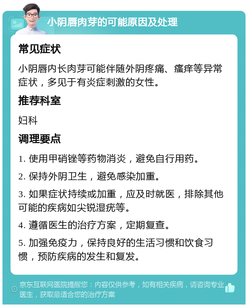 小阴唇肉芽的可能原因及处理 常见症状 小阴唇内长肉芽可能伴随外阴疼痛、瘙痒等异常症状，多见于有炎症刺激的女性。 推荐科室 妇科 调理要点 1. 使用甲硝锉等药物消炎，避免自行用药。 2. 保持外阴卫生，避免感染加重。 3. 如果症状持续或加重，应及时就医，排除其他可能的疾病如尖锐湿疣等。 4. 遵循医生的治疗方案，定期复查。 5. 加强免疫力，保持良好的生活习惯和饮食习惯，预防疾病的发生和复发。