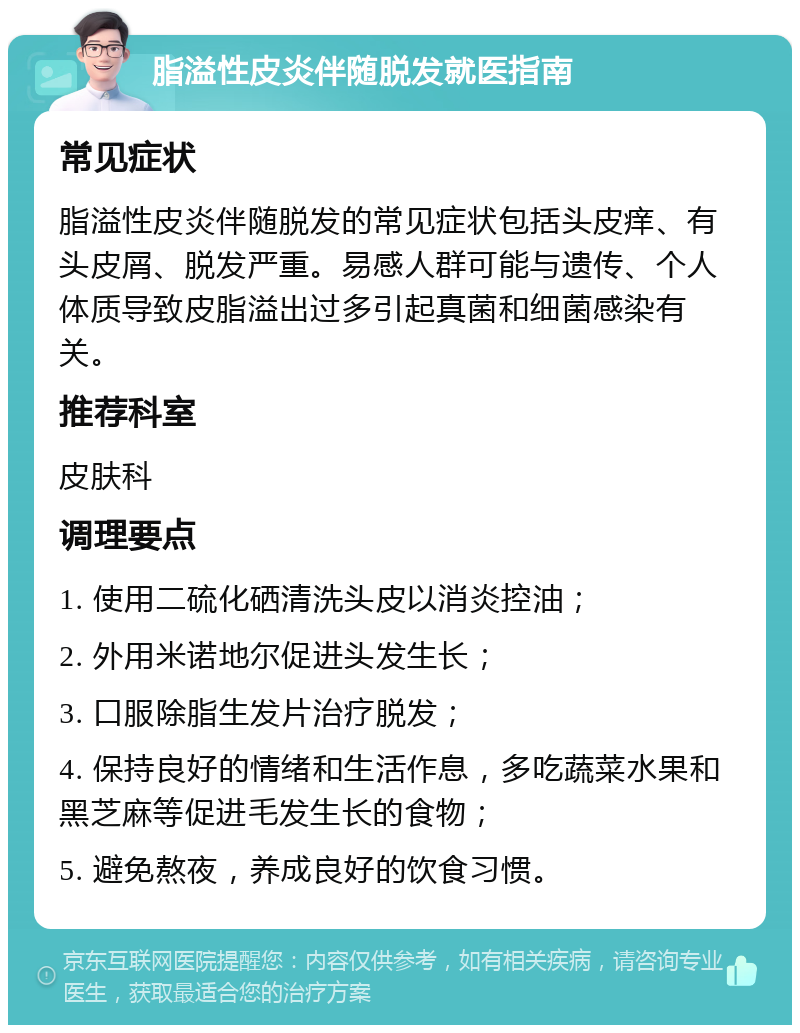 脂溢性皮炎伴随脱发就医指南 常见症状 脂溢性皮炎伴随脱发的常见症状包括头皮痒、有头皮屑、脱发严重。易感人群可能与遗传、个人体质导致皮脂溢出过多引起真菌和细菌感染有关。 推荐科室 皮肤科 调理要点 1. 使用二硫化硒清洗头皮以消炎控油； 2. 外用米诺地尔促进头发生长； 3. 口服除脂生发片治疗脱发； 4. 保持良好的情绪和生活作息，多吃蔬菜水果和黑芝麻等促进毛发生长的食物； 5. 避免熬夜，养成良好的饮食习惯。