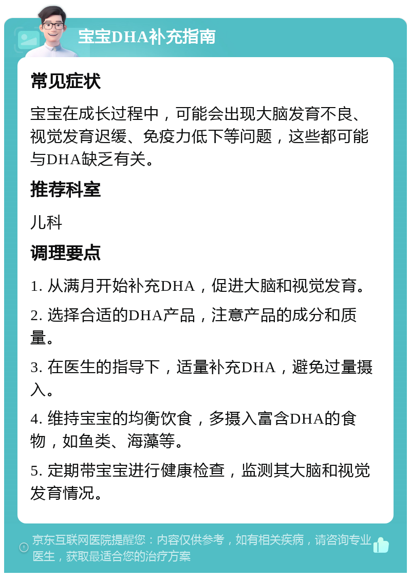 宝宝DHA补充指南 常见症状 宝宝在成长过程中，可能会出现大脑发育不良、视觉发育迟缓、免疫力低下等问题，这些都可能与DHA缺乏有关。 推荐科室 儿科 调理要点 1. 从满月开始补充DHA，促进大脑和视觉发育。 2. 选择合适的DHA产品，注意产品的成分和质量。 3. 在医生的指导下，适量补充DHA，避免过量摄入。 4. 维持宝宝的均衡饮食，多摄入富含DHA的食物，如鱼类、海藻等。 5. 定期带宝宝进行健康检查，监测其大脑和视觉发育情况。