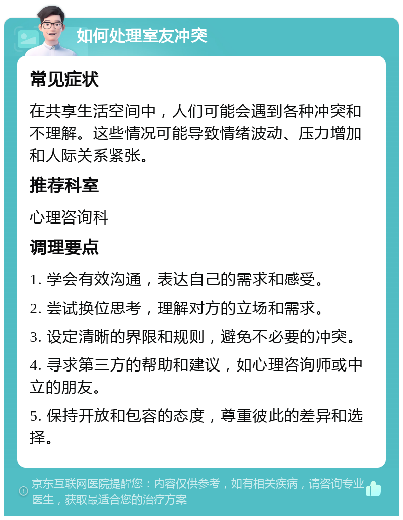 如何处理室友冲突 常见症状 在共享生活空间中，人们可能会遇到各种冲突和不理解。这些情况可能导致情绪波动、压力增加和人际关系紧张。 推荐科室 心理咨询科 调理要点 1. 学会有效沟通，表达自己的需求和感受。 2. 尝试换位思考，理解对方的立场和需求。 3. 设定清晰的界限和规则，避免不必要的冲突。 4. 寻求第三方的帮助和建议，如心理咨询师或中立的朋友。 5. 保持开放和包容的态度，尊重彼此的差异和选择。