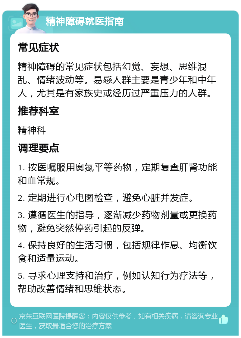 精神障碍就医指南 常见症状 精神障碍的常见症状包括幻觉、妄想、思维混乱、情绪波动等。易感人群主要是青少年和中年人，尤其是有家族史或经历过严重压力的人群。 推荐科室 精神科 调理要点 1. 按医嘱服用奥氮平等药物，定期复查肝肾功能和血常规。 2. 定期进行心电图检查，避免心脏并发症。 3. 遵循医生的指导，逐渐减少药物剂量或更换药物，避免突然停药引起的反弹。 4. 保持良好的生活习惯，包括规律作息、均衡饮食和适量运动。 5. 寻求心理支持和治疗，例如认知行为疗法等，帮助改善情绪和思维状态。