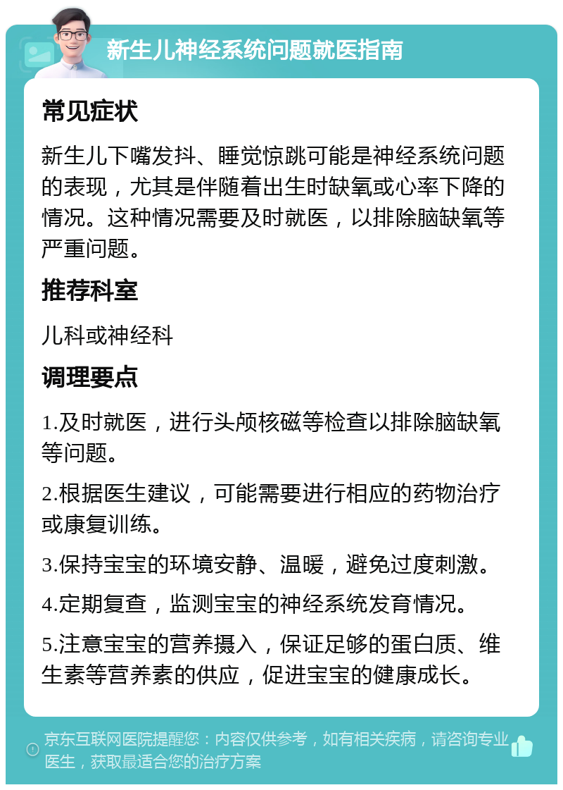 新生儿神经系统问题就医指南 常见症状 新生儿下嘴发抖、睡觉惊跳可能是神经系统问题的表现，尤其是伴随着出生时缺氧或心率下降的情况。这种情况需要及时就医，以排除脑缺氧等严重问题。 推荐科室 儿科或神经科 调理要点 1.及时就医，进行头颅核磁等检查以排除脑缺氧等问题。 2.根据医生建议，可能需要进行相应的药物治疗或康复训练。 3.保持宝宝的环境安静、温暖，避免过度刺激。 4.定期复查，监测宝宝的神经系统发育情况。 5.注意宝宝的营养摄入，保证足够的蛋白质、维生素等营养素的供应，促进宝宝的健康成长。