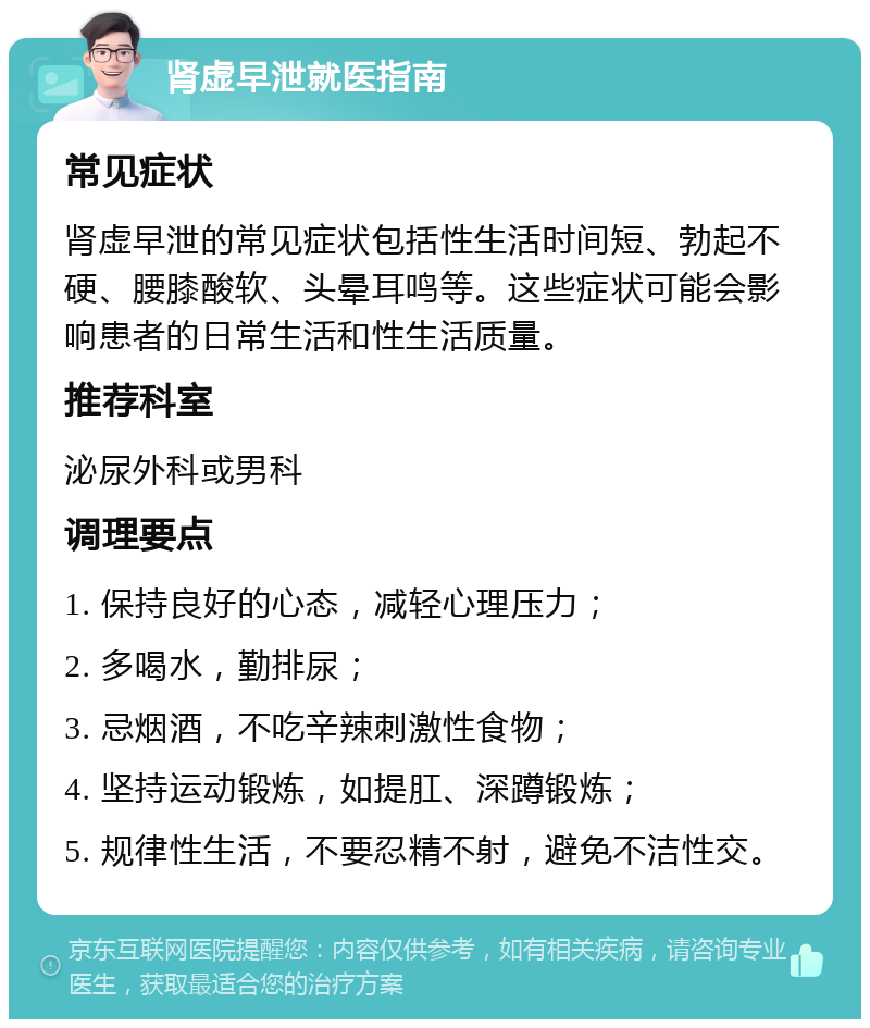 肾虚早泄就医指南 常见症状 肾虚早泄的常见症状包括性生活时间短、勃起不硬、腰膝酸软、头晕耳鸣等。这些症状可能会影响患者的日常生活和性生活质量。 推荐科室 泌尿外科或男科 调理要点 1. 保持良好的心态，减轻心理压力； 2. 多喝水，勤排尿； 3. 忌烟酒，不吃辛辣刺激性食物； 4. 坚持运动锻炼，如提肛、深蹲锻炼； 5. 规律性生活，不要忍精不射，避免不洁性交。