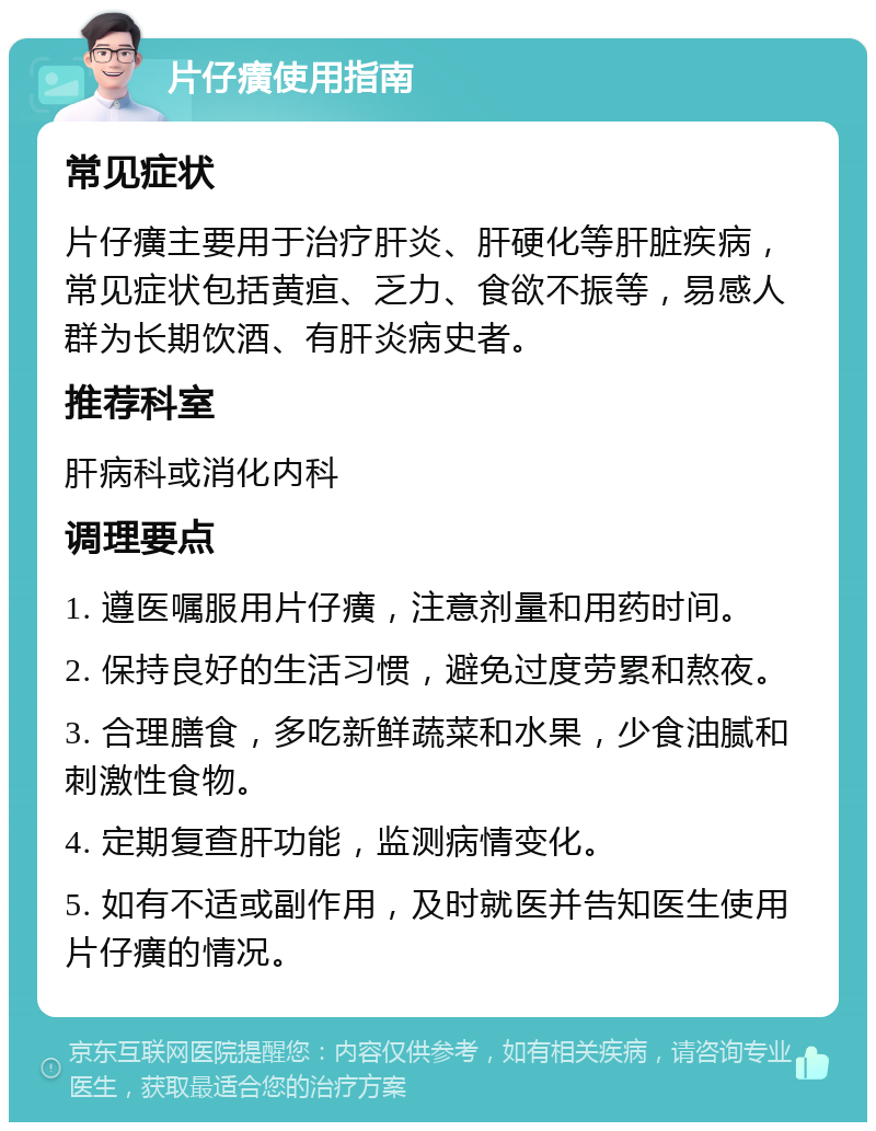 片仔癀使用指南 常见症状 片仔癀主要用于治疗肝炎、肝硬化等肝脏疾病，常见症状包括黄疸、乏力、食欲不振等，易感人群为长期饮酒、有肝炎病史者。 推荐科室 肝病科或消化内科 调理要点 1. 遵医嘱服用片仔癀，注意剂量和用药时间。 2. 保持良好的生活习惯，避免过度劳累和熬夜。 3. 合理膳食，多吃新鲜蔬菜和水果，少食油腻和刺激性食物。 4. 定期复查肝功能，监测病情变化。 5. 如有不适或副作用，及时就医并告知医生使用片仔癀的情况。