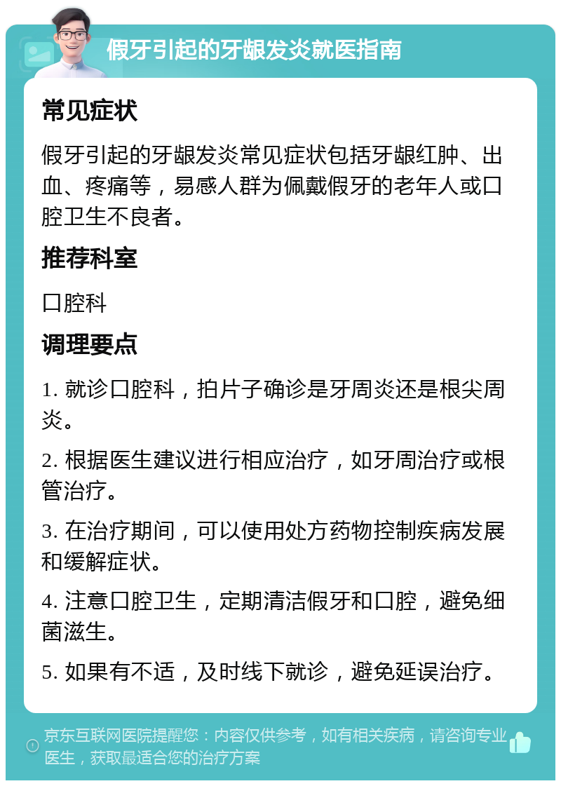 假牙引起的牙龈发炎就医指南 常见症状 假牙引起的牙龈发炎常见症状包括牙龈红肿、出血、疼痛等，易感人群为佩戴假牙的老年人或口腔卫生不良者。 推荐科室 口腔科 调理要点 1. 就诊口腔科，拍片子确诊是牙周炎还是根尖周炎。 2. 根据医生建议进行相应治疗，如牙周治疗或根管治疗。 3. 在治疗期间，可以使用处方药物控制疾病发展和缓解症状。 4. 注意口腔卫生，定期清洁假牙和口腔，避免细菌滋生。 5. 如果有不适，及时线下就诊，避免延误治疗。