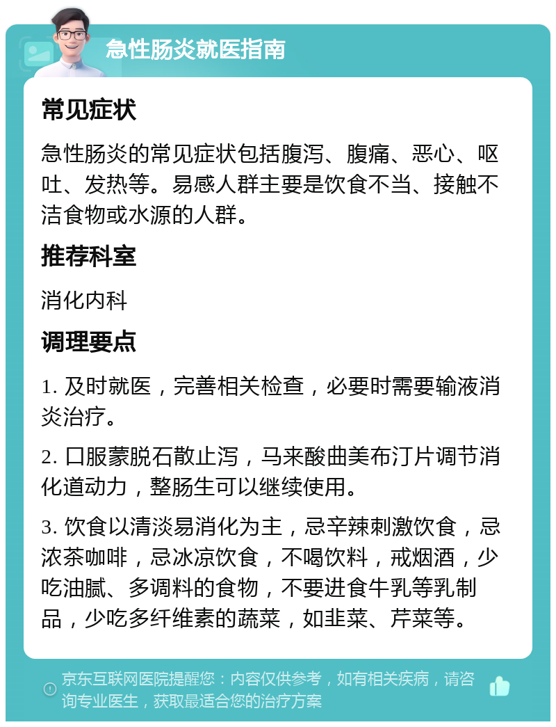 急性肠炎就医指南 常见症状 急性肠炎的常见症状包括腹泻、腹痛、恶心、呕吐、发热等。易感人群主要是饮食不当、接触不洁食物或水源的人群。 推荐科室 消化内科 调理要点 1. 及时就医，完善相关检查，必要时需要输液消炎治疗。 2. 口服蒙脱石散止泻，马来酸曲美布汀片调节消化道动力，整肠生可以继续使用。 3. 饮食以清淡易消化为主，忌辛辣刺激饮食，忌浓茶咖啡，忌冰凉饮食，不喝饮料，戒烟酒，少吃油腻、多调料的食物，不要进食牛乳等乳制品，少吃多纤维素的蔬菜，如韭菜、芹菜等。