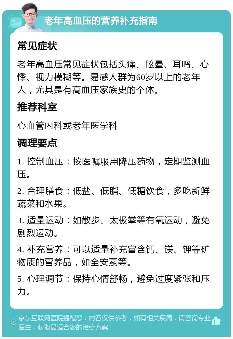 老年高血压的营养补充指南 常见症状 老年高血压常见症状包括头痛、眩晕、耳鸣、心悸、视力模糊等。易感人群为60岁以上的老年人，尤其是有高血压家族史的个体。 推荐科室 心血管内科或老年医学科 调理要点 1. 控制血压：按医嘱服用降压药物，定期监测血压。 2. 合理膳食：低盐、低脂、低糖饮食，多吃新鲜蔬菜和水果。 3. 适量运动：如散步、太极拳等有氧运动，避免剧烈运动。 4. 补充营养：可以适量补充富含钙、镁、钾等矿物质的营养品，如全安素等。 5. 心理调节：保持心情舒畅，避免过度紧张和压力。