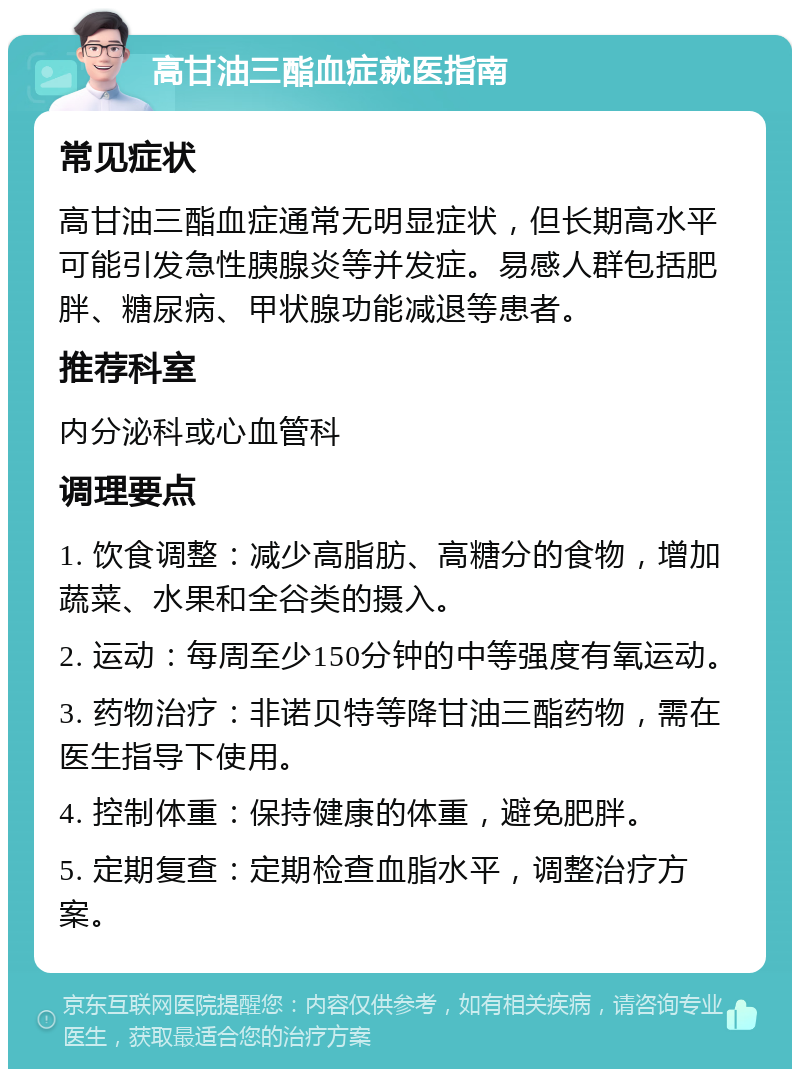 高甘油三酯血症就医指南 常见症状 高甘油三酯血症通常无明显症状，但长期高水平可能引发急性胰腺炎等并发症。易感人群包括肥胖、糖尿病、甲状腺功能减退等患者。 推荐科室 内分泌科或心血管科 调理要点 1. 饮食调整：减少高脂肪、高糖分的食物，增加蔬菜、水果和全谷类的摄入。 2. 运动：每周至少150分钟的中等强度有氧运动。 3. 药物治疗：非诺贝特等降甘油三酯药物，需在医生指导下使用。 4. 控制体重：保持健康的体重，避免肥胖。 5. 定期复查：定期检查血脂水平，调整治疗方案。