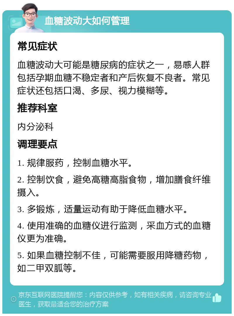 血糖波动大如何管理 常见症状 血糖波动大可能是糖尿病的症状之一，易感人群包括孕期血糖不稳定者和产后恢复不良者。常见症状还包括口渴、多尿、视力模糊等。 推荐科室 内分泌科 调理要点 1. 规律服药，控制血糖水平。 2. 控制饮食，避免高糖高脂食物，增加膳食纤维摄入。 3. 多锻炼，适量运动有助于降低血糖水平。 4. 使用准确的血糖仪进行监测，采血方式的血糖仪更为准确。 5. 如果血糖控制不佳，可能需要服用降糖药物，如二甲双胍等。