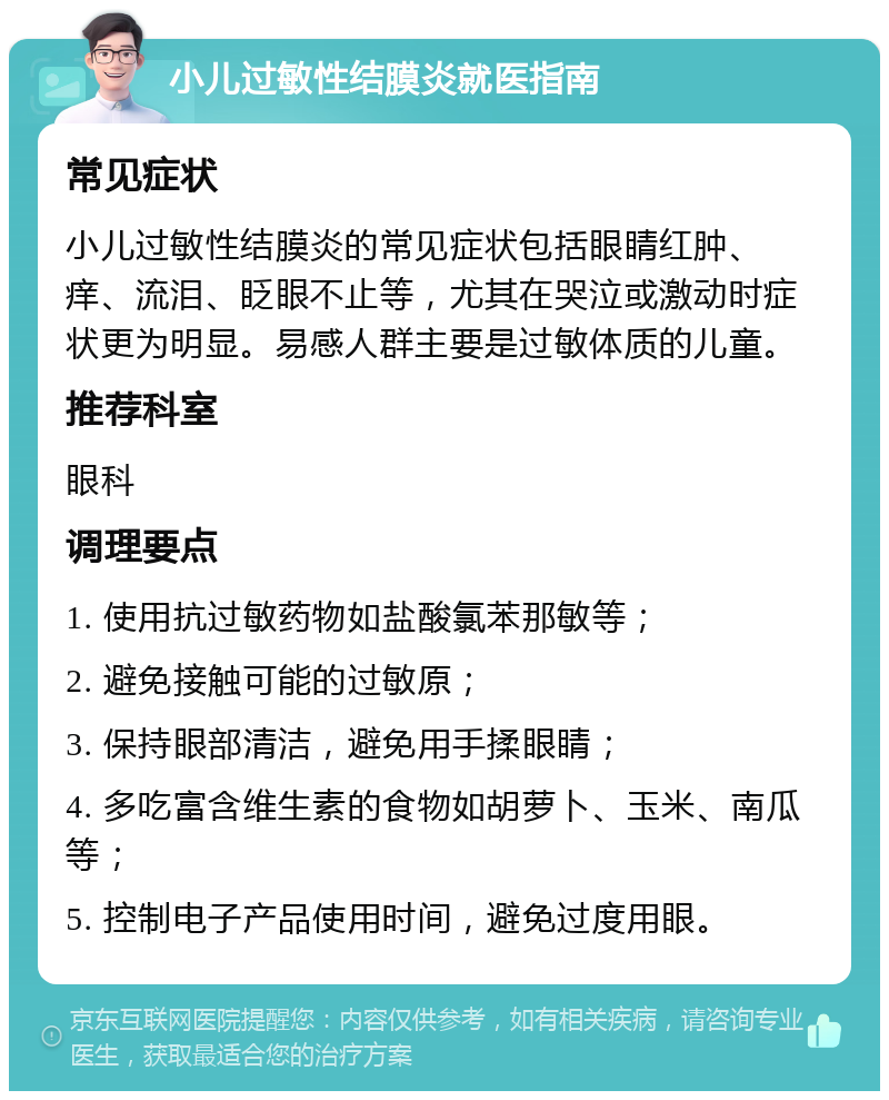 小儿过敏性结膜炎就医指南 常见症状 小儿过敏性结膜炎的常见症状包括眼睛红肿、痒、流泪、眨眼不止等，尤其在哭泣或激动时症状更为明显。易感人群主要是过敏体质的儿童。 推荐科室 眼科 调理要点 1. 使用抗过敏药物如盐酸氯苯那敏等； 2. 避免接触可能的过敏原； 3. 保持眼部清洁，避免用手揉眼睛； 4. 多吃富含维生素的食物如胡萝卜、玉米、南瓜等； 5. 控制电子产品使用时间，避免过度用眼。