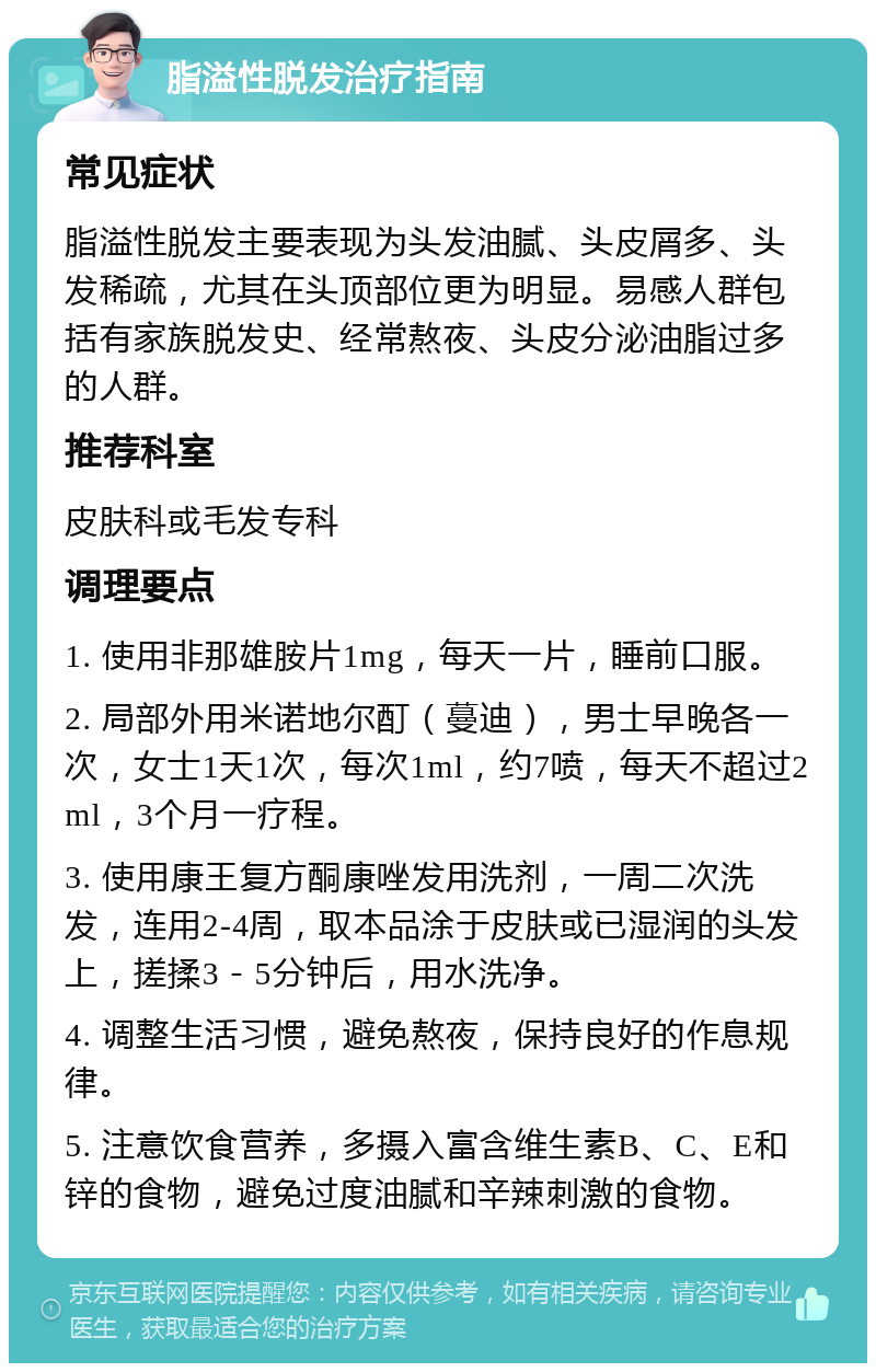 脂溢性脱发治疗指南 常见症状 脂溢性脱发主要表现为头发油腻、头皮屑多、头发稀疏，尤其在头顶部位更为明显。易感人群包括有家族脱发史、经常熬夜、头皮分泌油脂过多的人群。 推荐科室 皮肤科或毛发专科 调理要点 1. 使用非那雄胺片1mg，每天一片，睡前口服。 2. 局部外用米诺地尔酊（蔓迪），男士早晚各一次，女士1天1次，每次1ml，约7喷，每天不超过2ml，3个月一疗程。 3. 使用康王复方酮康唑发用洗剂，一周二次洗发，连用2-4周，取本品涂于皮肤或已湿润的头发上，搓揉3－5分钟后，用水洗净。 4. 调整生活习惯，避免熬夜，保持良好的作息规律。 5. 注意饮食营养，多摄入富含维生素B、C、E和锌的食物，避免过度油腻和辛辣刺激的食物。