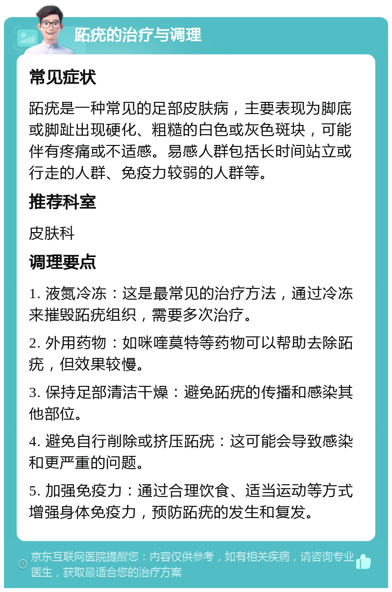 跖疣的治疗与调理 常见症状 跖疣是一种常见的足部皮肤病，主要表现为脚底或脚趾出现硬化、粗糙的白色或灰色斑块，可能伴有疼痛或不适感。易感人群包括长时间站立或行走的人群、免疫力较弱的人群等。 推荐科室 皮肤科 调理要点 1. 液氮冷冻：这是最常见的治疗方法，通过冷冻来摧毁跖疣组织，需要多次治疗。 2. 外用药物：如咪喹莫特等药物可以帮助去除跖疣，但效果较慢。 3. 保持足部清洁干燥：避免跖疣的传播和感染其他部位。 4. 避免自行削除或挤压跖疣：这可能会导致感染和更严重的问题。 5. 加强免疫力：通过合理饮食、适当运动等方式增强身体免疫力，预防跖疣的发生和复发。