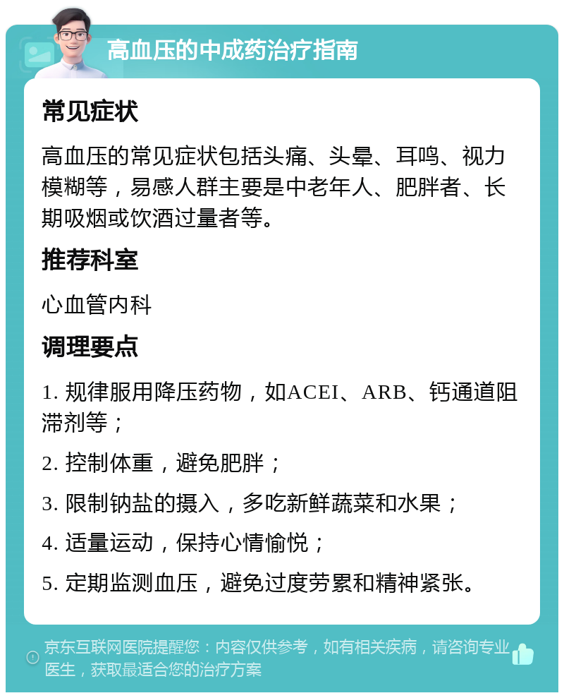 高血压的中成药治疗指南 常见症状 高血压的常见症状包括头痛、头晕、耳鸣、视力模糊等，易感人群主要是中老年人、肥胖者、长期吸烟或饮酒过量者等。 推荐科室 心血管内科 调理要点 1. 规律服用降压药物，如ACEI、ARB、钙通道阻滞剂等； 2. 控制体重，避免肥胖； 3. 限制钠盐的摄入，多吃新鲜蔬菜和水果； 4. 适量运动，保持心情愉悦； 5. 定期监测血压，避免过度劳累和精神紧张。