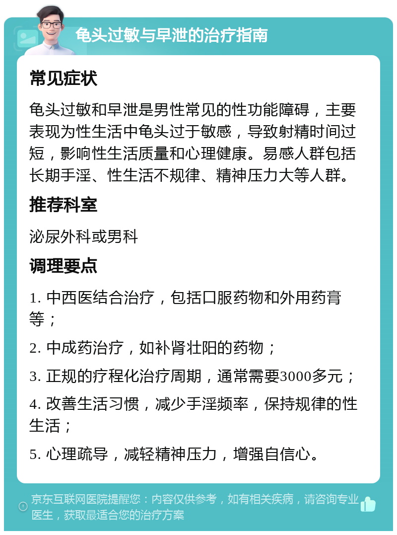 龟头过敏与早泄的治疗指南 常见症状 龟头过敏和早泄是男性常见的性功能障碍，主要表现为性生活中龟头过于敏感，导致射精时间过短，影响性生活质量和心理健康。易感人群包括长期手淫、性生活不规律、精神压力大等人群。 推荐科室 泌尿外科或男科 调理要点 1. 中西医结合治疗，包括口服药物和外用药膏等； 2. 中成药治疗，如补肾壮阳的药物； 3. 正规的疗程化治疗周期，通常需要3000多元； 4. 改善生活习惯，减少手淫频率，保持规律的性生活； 5. 心理疏导，减轻精神压力，增强自信心。