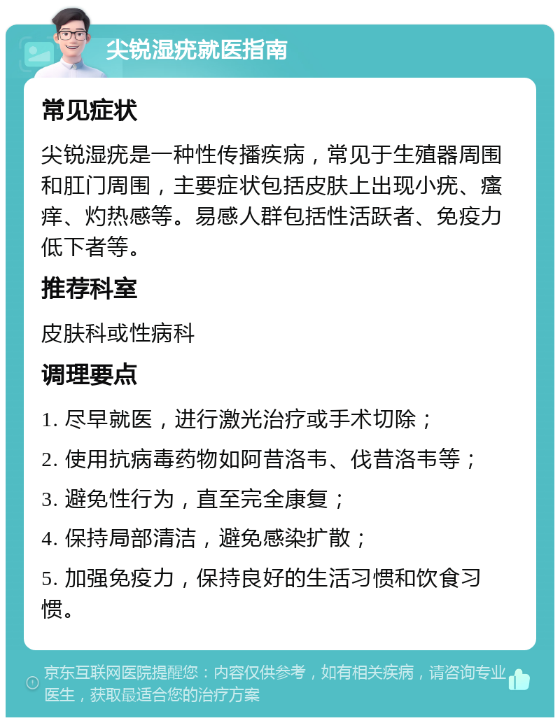 尖锐湿疣就医指南 常见症状 尖锐湿疣是一种性传播疾病，常见于生殖器周围和肛门周围，主要症状包括皮肤上出现小疣、瘙痒、灼热感等。易感人群包括性活跃者、免疫力低下者等。 推荐科室 皮肤科或性病科 调理要点 1. 尽早就医，进行激光治疗或手术切除； 2. 使用抗病毒药物如阿昔洛韦、伐昔洛韦等； 3. 避免性行为，直至完全康复； 4. 保持局部清洁，避免感染扩散； 5. 加强免疫力，保持良好的生活习惯和饮食习惯。