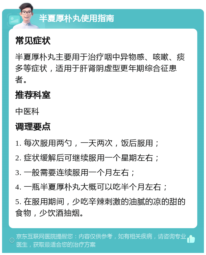 半夏厚朴丸使用指南 常见症状 半夏厚朴丸主要用于治疗咽中异物感、咳嗽、痰多等症状，适用于肝肾阴虚型更年期综合征患者。 推荐科室 中医科 调理要点 1. 每次服用两勺，一天两次，饭后服用； 2. 症状缓解后可继续服用一个星期左右； 3. 一般需要连续服用一个月左右； 4. 一瓶半夏厚朴丸大概可以吃半个月左右； 5. 在服用期间，少吃辛辣刺激的油腻的凉的甜的食物，少饮酒抽烟。