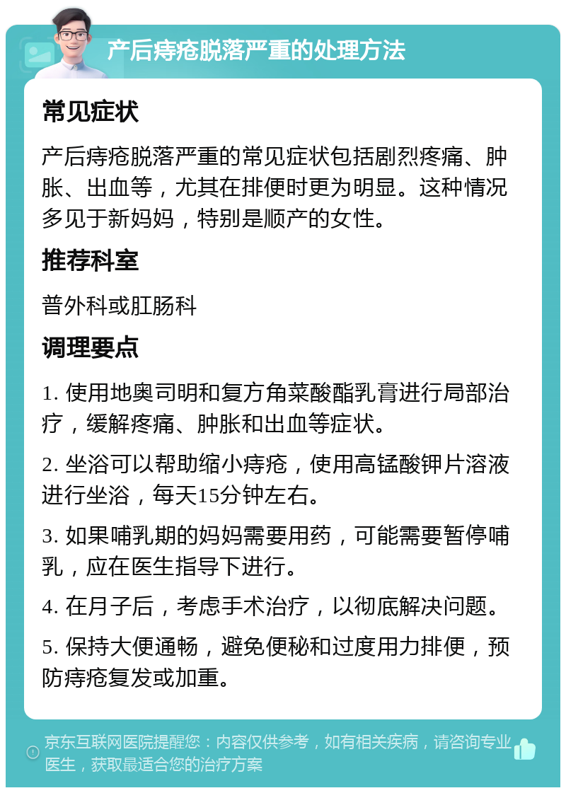 产后痔疮脱落严重的处理方法 常见症状 产后痔疮脱落严重的常见症状包括剧烈疼痛、肿胀、出血等，尤其在排便时更为明显。这种情况多见于新妈妈，特别是顺产的女性。 推荐科室 普外科或肛肠科 调理要点 1. 使用地奥司明和复方角菜酸酯乳膏进行局部治疗，缓解疼痛、肿胀和出血等症状。 2. 坐浴可以帮助缩小痔疮，使用高锰酸钾片溶液进行坐浴，每天15分钟左右。 3. 如果哺乳期的妈妈需要用药，可能需要暂停哺乳，应在医生指导下进行。 4. 在月子后，考虑手术治疗，以彻底解决问题。 5. 保持大便通畅，避免便秘和过度用力排便，预防痔疮复发或加重。