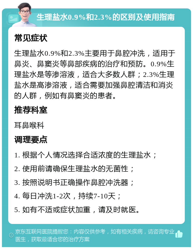 生理盐水0.9%和2.3%的区别及使用指南 常见症状 生理盐水0.9%和2.3%主要用于鼻腔冲洗，适用于鼻炎、鼻窦炎等鼻部疾病的治疗和预防。0.9%生理盐水是等渗溶液，适合大多数人群；2.3%生理盐水是高渗溶液，适合需要加强鼻腔清洁和消炎的人群，例如有鼻窦炎的患者。 推荐科室 耳鼻喉科 调理要点 1. 根据个人情况选择合适浓度的生理盐水； 2. 使用前请确保生理盐水的无菌性； 3. 按照说明书正确操作鼻腔冲洗器； 4. 每日冲洗1-2次，持续7-10天； 5. 如有不适或症状加重，请及时就医。