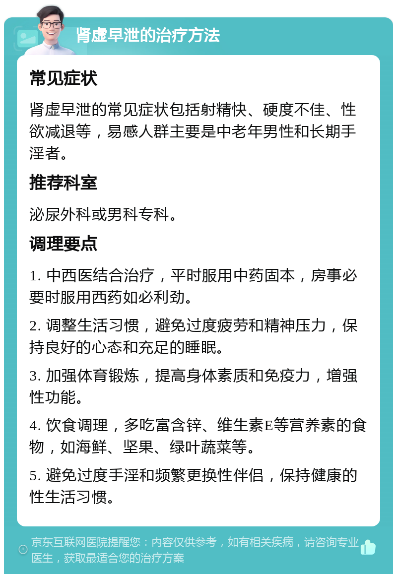 肾虚早泄的治疗方法 常见症状 肾虚早泄的常见症状包括射精快、硬度不佳、性欲减退等，易感人群主要是中老年男性和长期手淫者。 推荐科室 泌尿外科或男科专科。 调理要点 1. 中西医结合治疗，平时服用中药固本，房事必要时服用西药如必利劲。 2. 调整生活习惯，避免过度疲劳和精神压力，保持良好的心态和充足的睡眠。 3. 加强体育锻炼，提高身体素质和免疫力，增强性功能。 4. 饮食调理，多吃富含锌、维生素E等营养素的食物，如海鲜、坚果、绿叶蔬菜等。 5. 避免过度手淫和频繁更换性伴侣，保持健康的性生活习惯。