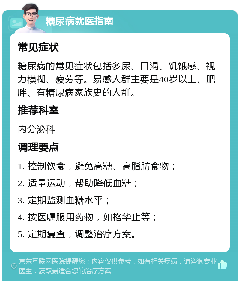 糖尿病就医指南 常见症状 糖尿病的常见症状包括多尿、口渴、饥饿感、视力模糊、疲劳等。易感人群主要是40岁以上、肥胖、有糖尿病家族史的人群。 推荐科室 内分泌科 调理要点 1. 控制饮食，避免高糖、高脂肪食物； 2. 适量运动，帮助降低血糖； 3. 定期监测血糖水平； 4. 按医嘱服用药物，如格华止等； 5. 定期复查，调整治疗方案。