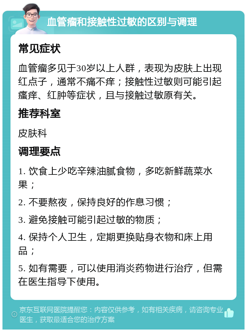 血管瘤和接触性过敏的区别与调理 常见症状 血管瘤多见于30岁以上人群，表现为皮肤上出现红点子，通常不痛不痒；接触性过敏则可能引起瘙痒、红肿等症状，且与接触过敏原有关。 推荐科室 皮肤科 调理要点 1. 饮食上少吃辛辣油腻食物，多吃新鲜蔬菜水果； 2. 不要熬夜，保持良好的作息习惯； 3. 避免接触可能引起过敏的物质； 4. 保持个人卫生，定期更换贴身衣物和床上用品； 5. 如有需要，可以使用消炎药物进行治疗，但需在医生指导下使用。