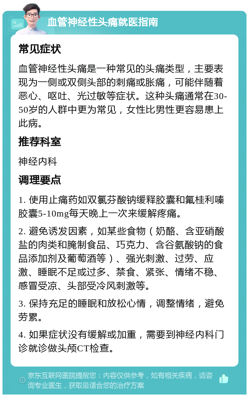 血管神经性头痛就医指南 常见症状 血管神经性头痛是一种常见的头痛类型，主要表现为一侧或双侧头部的刺痛或胀痛，可能伴随着恶心、呕吐、光过敏等症状。这种头痛通常在30-50岁的人群中更为常见，女性比男性更容易患上此病。 推荐科室 神经内科 调理要点 1. 使用止痛药如双氯芬酸钠缓释胶囊和氟桂利嗪胶囊5-10mg每天晚上一次来缓解疼痛。 2. 避免诱发因素，如某些食物（奶酪、含亚硝酸盐的肉类和腌制食品、巧克力、含谷氨酸钠的食品添加剂及葡萄酒等）、强光刺激、过劳、应激、睡眠不足或过多、禁食、紧张、情绪不稳、感冒受凉、头部受冷风刺激等。 3. 保持充足的睡眠和放松心情，调整情绪，避免劳累。 4. 如果症状没有缓解或加重，需要到神经内科门诊就诊做头颅CT检查。