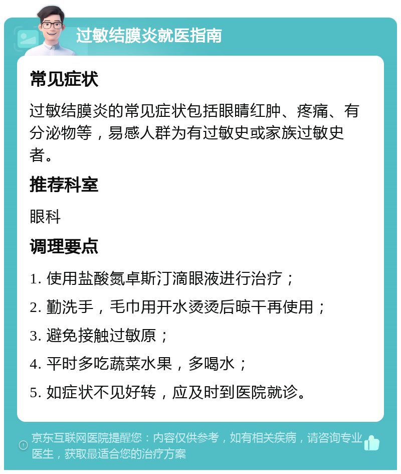 过敏结膜炎就医指南 常见症状 过敏结膜炎的常见症状包括眼睛红肿、疼痛、有分泌物等，易感人群为有过敏史或家族过敏史者。 推荐科室 眼科 调理要点 1. 使用盐酸氮卓斯汀滴眼液进行治疗； 2. 勤洗手，毛巾用开水烫烫后晾干再使用； 3. 避免接触过敏原； 4. 平时多吃蔬菜水果，多喝水； 5. 如症状不见好转，应及时到医院就诊。