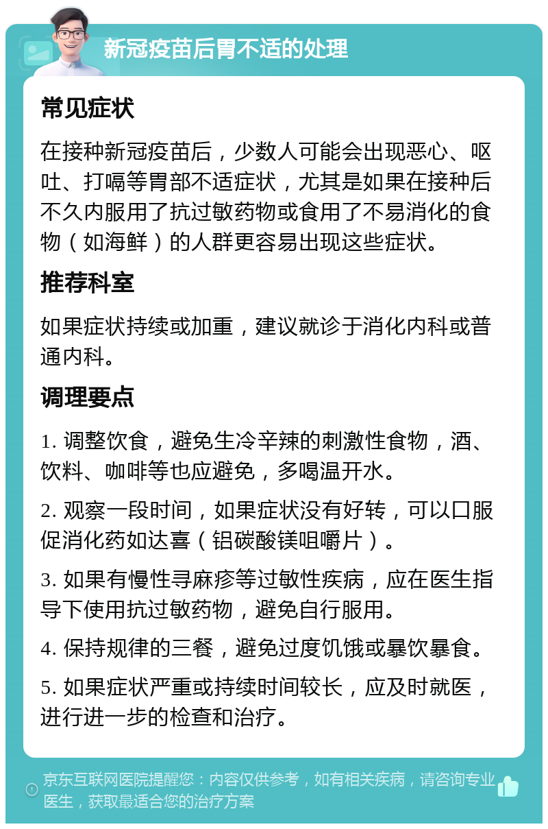 新冠疫苗后胃不适的处理 常见症状 在接种新冠疫苗后，少数人可能会出现恶心、呕吐、打嗝等胃部不适症状，尤其是如果在接种后不久内服用了抗过敏药物或食用了不易消化的食物（如海鲜）的人群更容易出现这些症状。 推荐科室 如果症状持续或加重，建议就诊于消化内科或普通内科。 调理要点 1. 调整饮食，避免生冷辛辣的刺激性食物，酒、饮料、咖啡等也应避免，多喝温开水。 2. 观察一段时间，如果症状没有好转，可以口服促消化药如达喜（铝碳酸镁咀嚼片）。 3. 如果有慢性寻麻疹等过敏性疾病，应在医生指导下使用抗过敏药物，避免自行服用。 4. 保持规律的三餐，避免过度饥饿或暴饮暴食。 5. 如果症状严重或持续时间较长，应及时就医，进行进一步的检查和治疗。