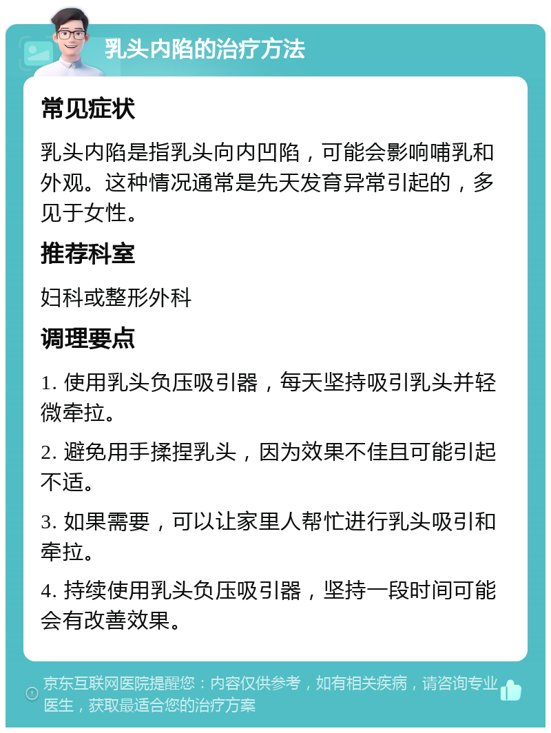 乳头内陷的治疗方法 常见症状 乳头内陷是指乳头向内凹陷，可能会影响哺乳和外观。这种情况通常是先天发育异常引起的，多见于女性。 推荐科室 妇科或整形外科 调理要点 1. 使用乳头负压吸引器，每天坚持吸引乳头并轻微牵拉。 2. 避免用手揉捏乳头，因为效果不佳且可能引起不适。 3. 如果需要，可以让家里人帮忙进行乳头吸引和牵拉。 4. 持续使用乳头负压吸引器，坚持一段时间可能会有改善效果。